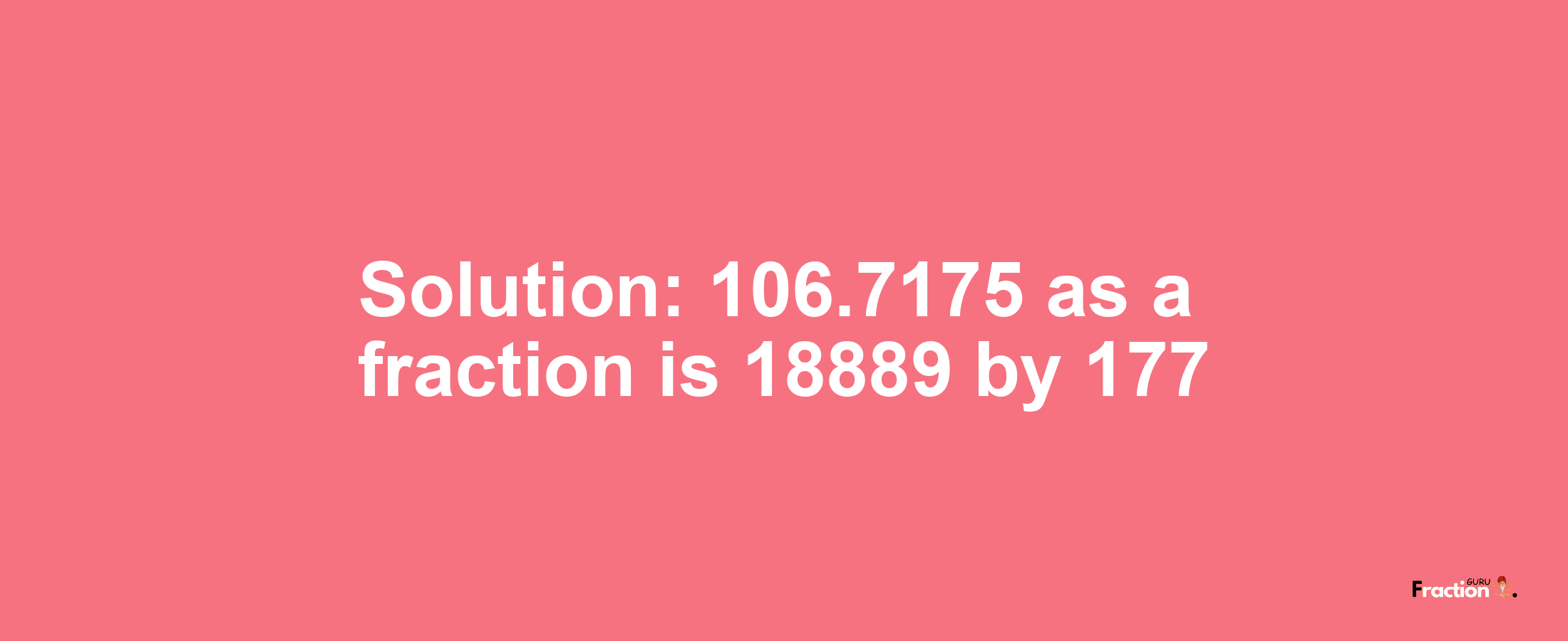 Solution:106.7175 as a fraction is 18889/177